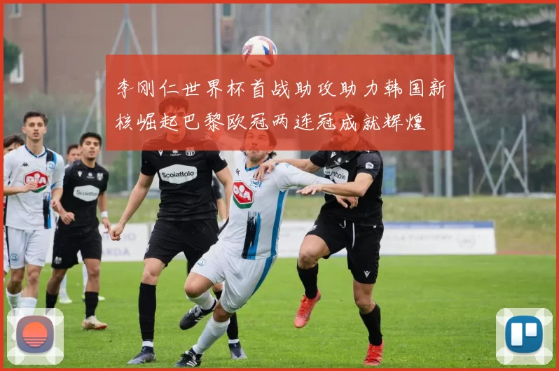 李刚仁世界杯首战助攻助力韩国新核崛起巴黎欧冠两连冠成就辉煌