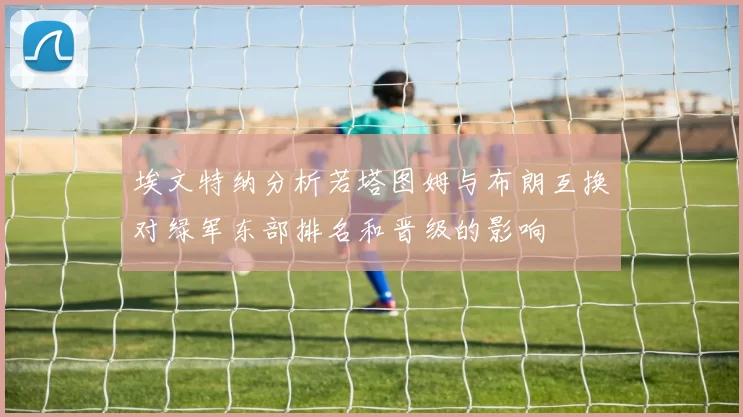 埃文特纳分析若塔图姆与布朗互换对绿军东部排名和晋级的影响