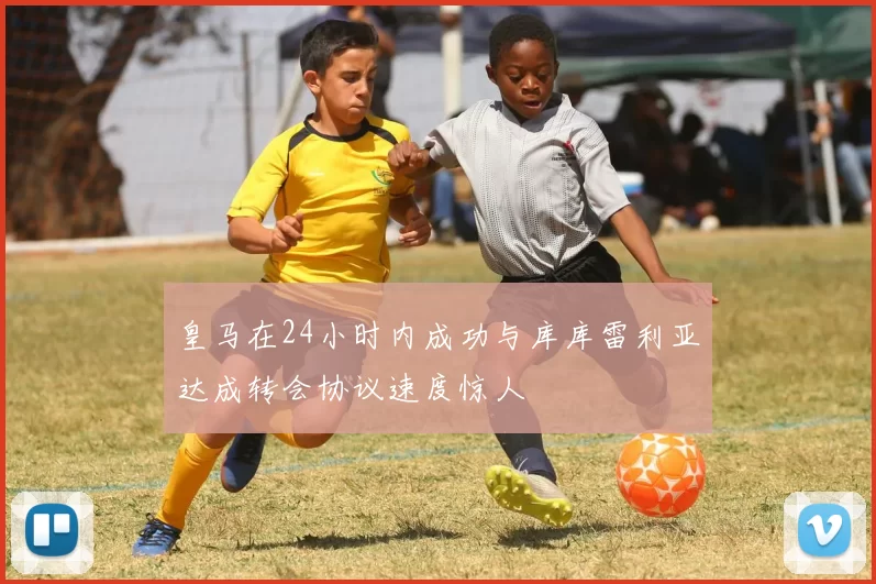 皇马在24小时内成功与库库雷利亚达成转会协议速度惊人