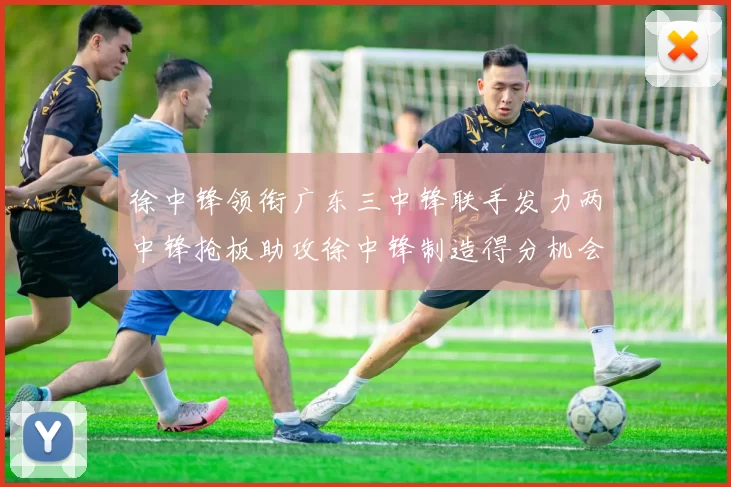 徐中锋领衔广东三中锋联手发力两中锋抢板助攻徐中锋制造得分机会