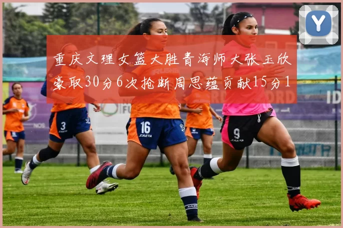 重庆文理女篮大胜青海师大张玉欣豪取30分6次抢断周思蕴贡献15分14篮板10助攻