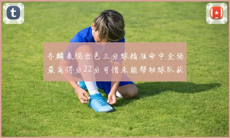 齐麟表现出色三分球精准命中全场最高得分22分可惜未能帮助球队获胜