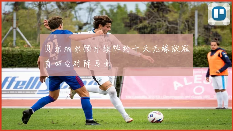 贝尔纳尔预计缺阵约十天无缘欧冠首回合对阵马竞