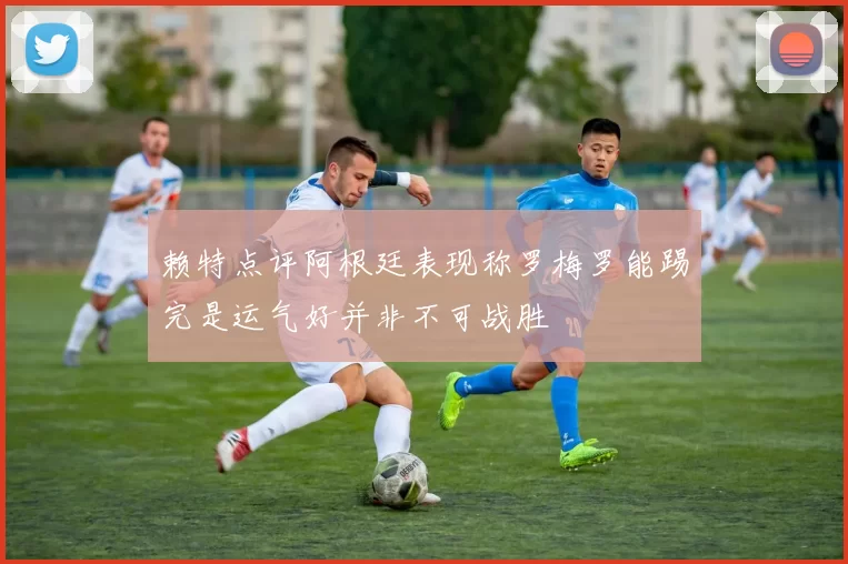 赖特点评阿根廷表现称罗梅罗能踢完是运气好并非不可战胜