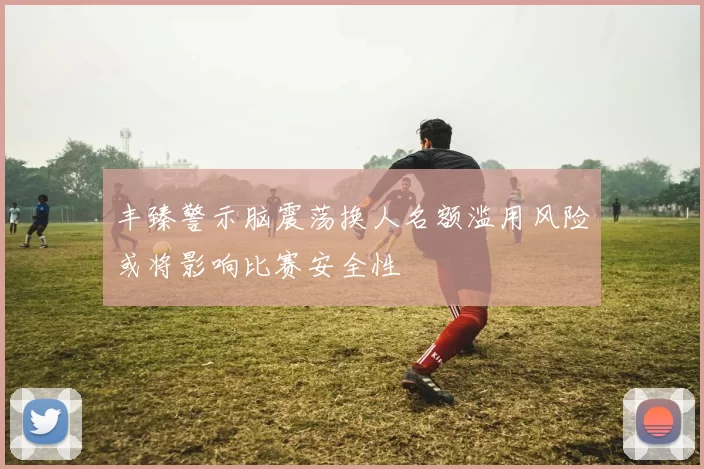 丰臻警示脑震荡换人名额滥用风险或将影响比赛安全性