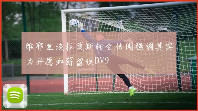 维耶里谈拉莫斯转会传闻强调其实力并愿加薪留住DV9