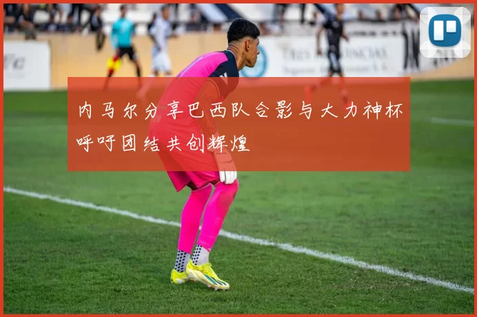 内马尔分享巴西队合影与大力神杯呼吁团结共创辉煌