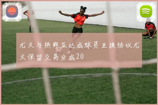 尤文与热那亚达成球员互换协议尤文保留交易分成20