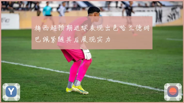 梅西超预期进球表现出色哈兰德姆巴佩紧随其后展现实力