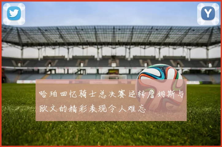 哈珀回忆骑士总决赛逆转詹姆斯与欧文的精彩表现令人难忘
