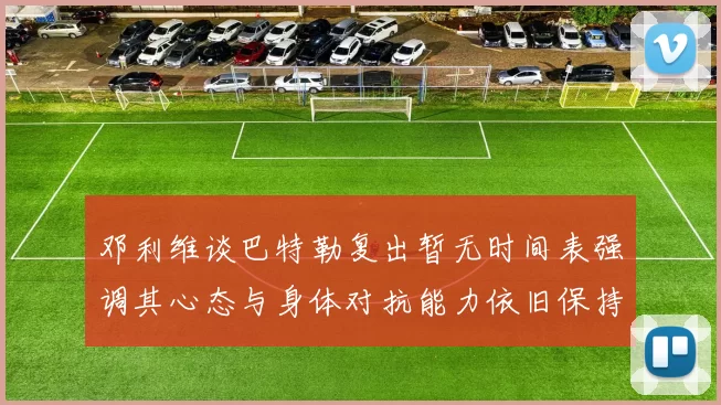 邓利维谈巴特勒复出暂无时间表强调其心态与身体对抗能力依旧保持