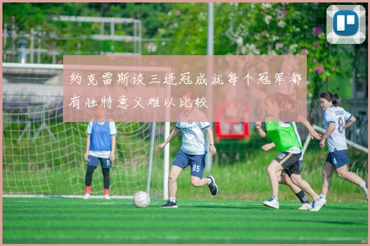 约克雷斯谈三连冠成就每个冠军都有独特意义难以比较