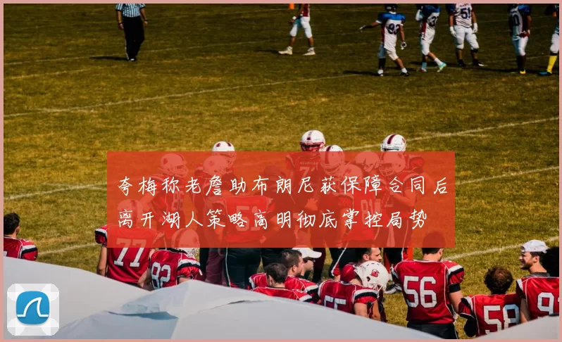 夸梅称老詹助布朗尼获保障合同后离开湖人策略高明彻底掌控局势