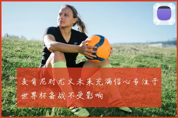 麦肯尼对尤文未来充满信心专注于世界杯备战不受影响
