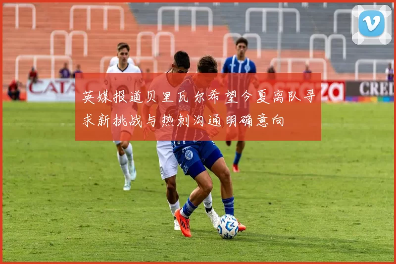 英媒报道贝里瓦尔希望今夏离队寻求新挑战与热刺沟通明确意向