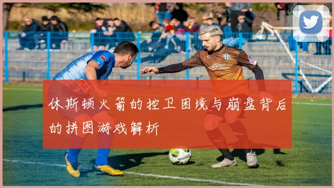 休斯顿火箭的控卫困境与崩盘背后的拼图游戏解析