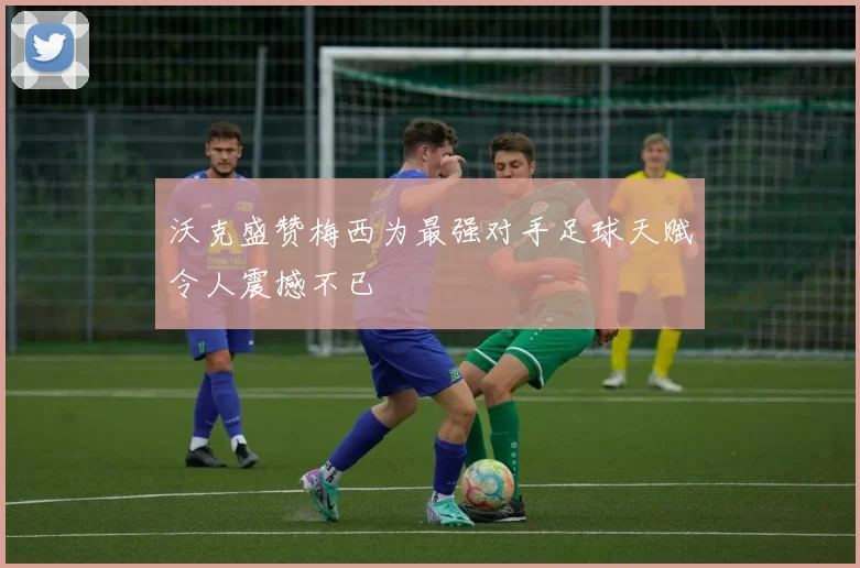 沃克盛赞梅西为最强对手足球天赋令人震撼不已