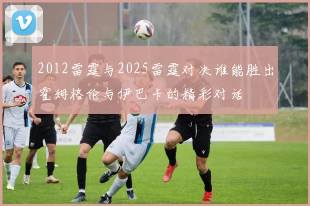 2012雷霆与2025雷霆对决谁能胜出霍姆格伦与伊巴卡的精彩对话