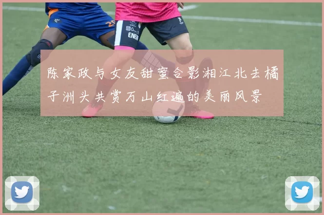 陈家政与女友甜蜜合影湘江北去橘子洲头共赏万山红遍的美丽风景