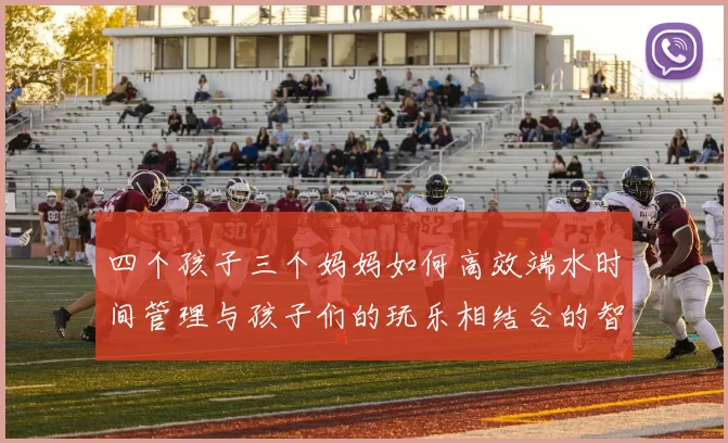 四个孩子三个妈妈如何高效端水时间管理与孩子们的玩乐相结合的智慧分享