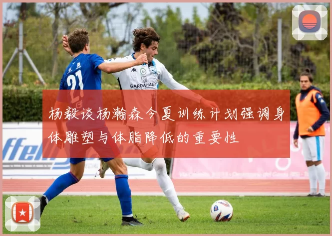 杨毅谈杨瀚森今夏训练计划强调身体雕塑与体脂降低的重要性