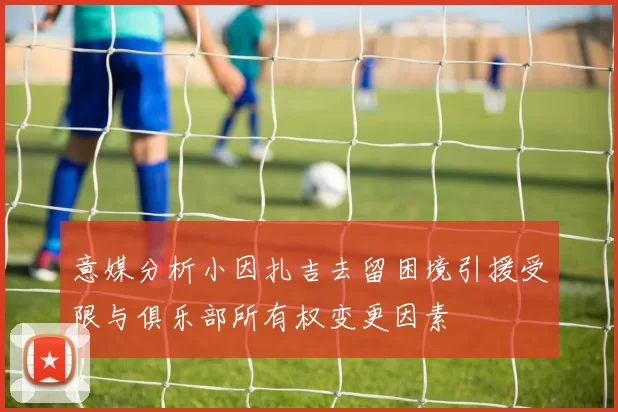 意媒分析小因扎吉去留困境引援受限与俱乐部所有权变更因素