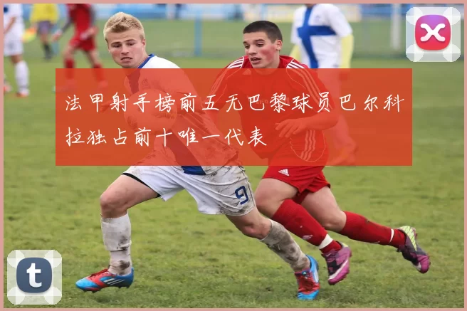 法甲射手榜前五无巴黎球员巴尔科拉独占前十唯一代表