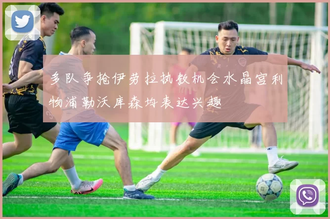 多队争抢伊劳拉执教机会水晶宫利物浦勒沃库森均表达兴趣