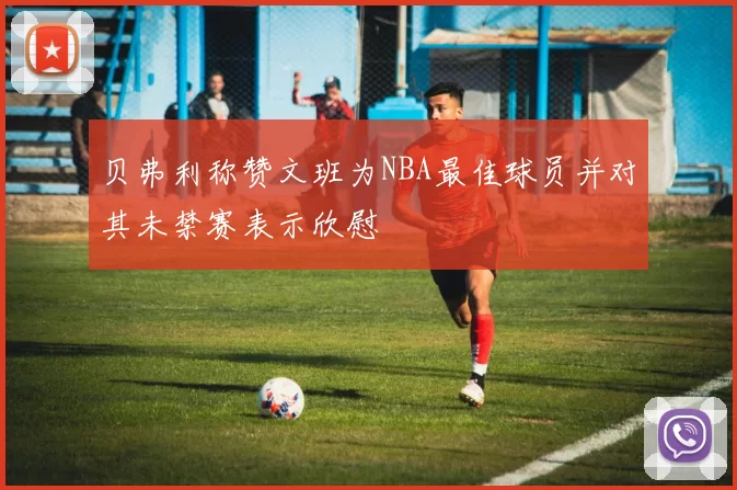 贝弗利称赞文班为NBA最佳球员并对其未禁赛表示欣慰