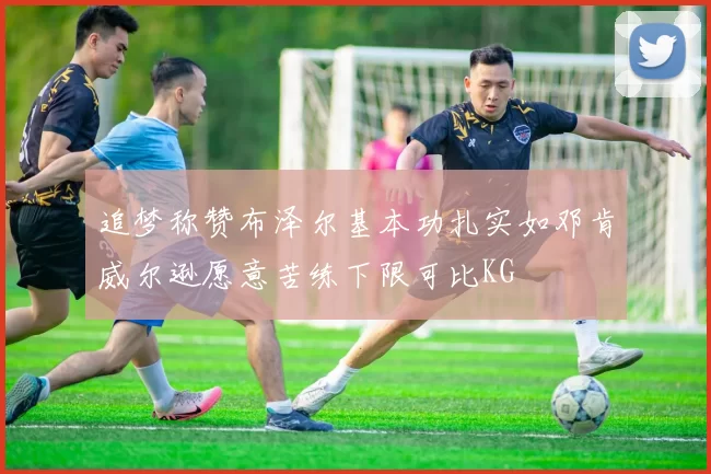 追梦称赞布泽尔基本功扎实如邓肯威尔逊愿意苦练下限可比KG