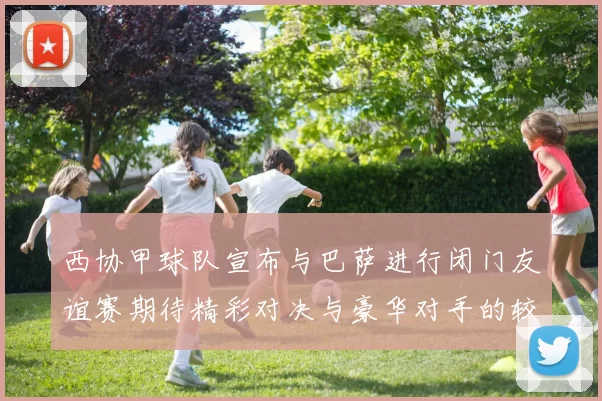 西协甲球队宣布与巴萨进行闭门友谊赛期待精彩对决与豪华对手的较量