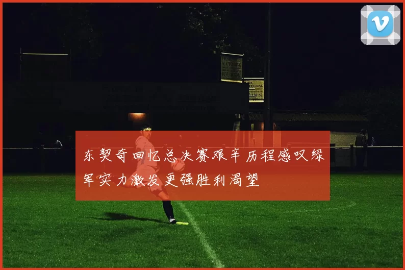 东契奇回忆总决赛艰辛历程感叹绿军实力激发更强胜利渴望