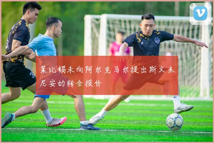 莱比锡未向阿尔克马尔提出斯文米尼安的转会报价